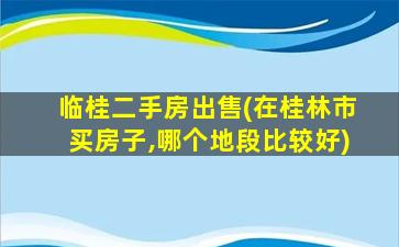 临桂二手房*(在桂林市买房子,哪个地段比较好)