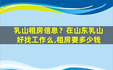 乳山租房信息？在山东乳山好找工作么,租房要*