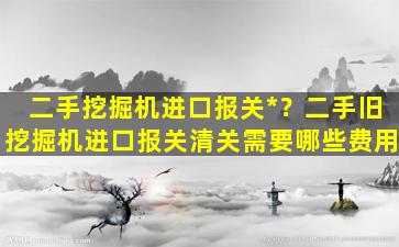 二手挖掘机进口报关*？二手旧挖掘机进口报关清关需要哪些费用