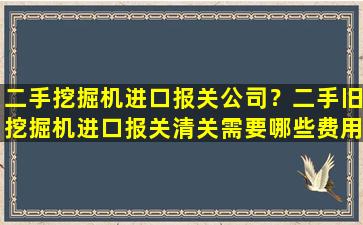 二手挖掘机进口报关*？二手旧挖掘机进口报关清关需要哪些费用