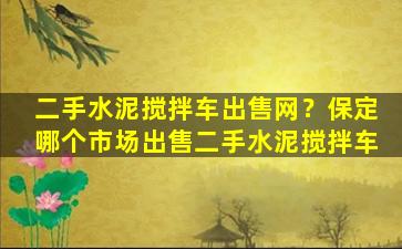 二手水泥搅拌车*网？保定哪个市场*二手水泥搅拌车