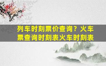 列车时刻票价查询？火车票查询时刻表火车时刻表