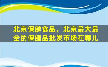 北京保健食品，北京最大最全的保健品批发市场在哪儿