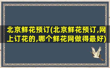 北京鲜花预订(北京鲜花预订,网上订花的,哪个鲜花网做得最好)