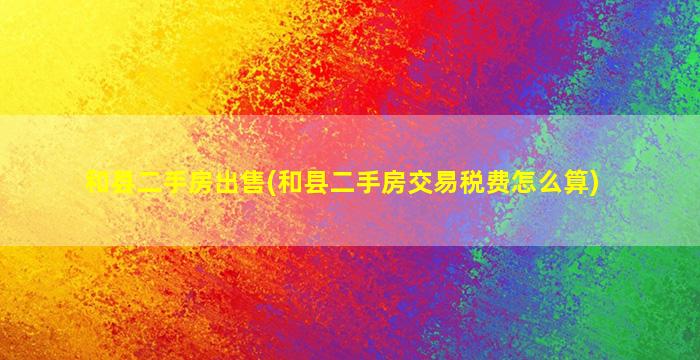 和县二手房*(和县二手房交易税费怎么算)
