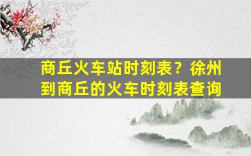 商丘火车站时刻表？徐州到商丘的火车时刻表查询