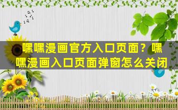 嘿嘿漫画官方入口页面？嘿嘿漫画入口页面弹窗怎么关闭