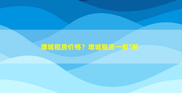 增城租房价格？增城租房一般*啊插图