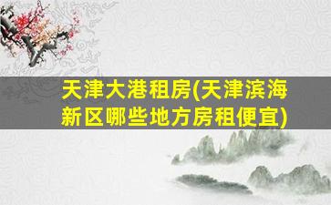 天津大港租房(天津滨海新区哪些地方房租便宜)