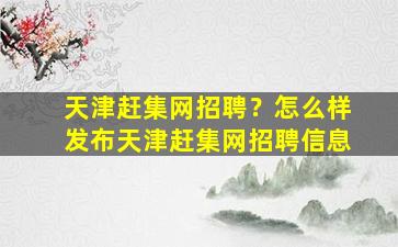 天津赶集网招聘？怎么样发布天津赶集网招聘信息