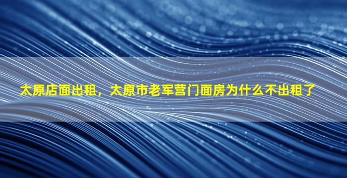 太原店面出租，太原市老军营门面房为什么不出租了