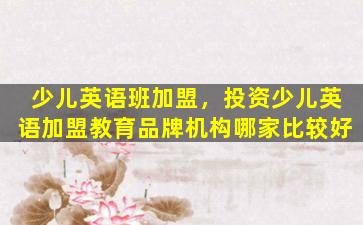 少儿英语班加盟，投资少儿英语加盟教育品牌机构哪家比较好