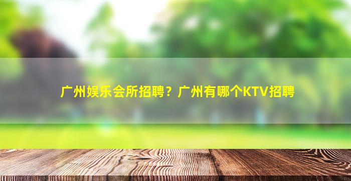 广州娱乐会所招聘？广州有哪个KTV招聘