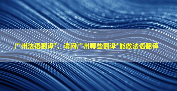 广州法语翻译*，请问广州哪些翻译*能做法语翻译