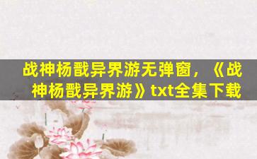 战神杨戬异界游无弹窗，《战神杨戬异界游》txt全集下载
