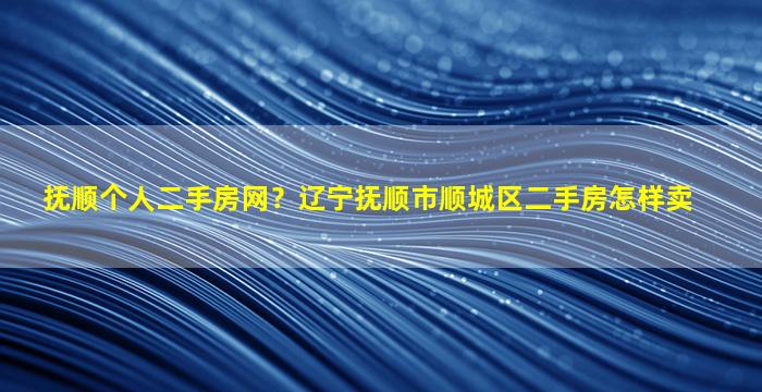 抚顺个人二手房网？辽宁抚顺市顺城区二手房怎样卖