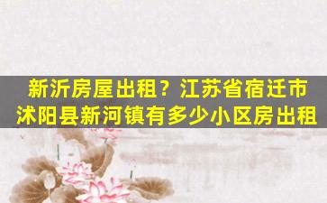 新沂房屋出租？江苏省宿迁市沭阳县新河镇有多少小区房出租
