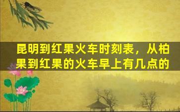昆明到红果火车时刻表，从柏果到红果的火车早上有几点的