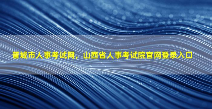晋城市人事考试网，山西省人事考试院*登录入口