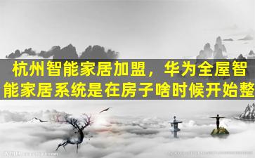 杭州智能家居加盟，华为全屋智能家居系统是在房子啥时候开始整