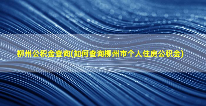 柳州公积金查询(如何查询柳州市个人住房公积金)