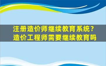 注册造价师继续教育系统？造价工程师需要继续教育吗