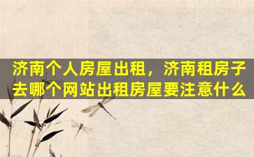 济南个人房屋出租，济南租房子去哪个网站出租房屋要注意什么