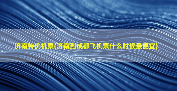 济南特价机票(济南到成都飞机票什么时候最便宜)