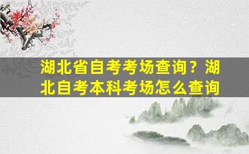 湖北省自考考场查询？湖北自考本科考场怎么查询