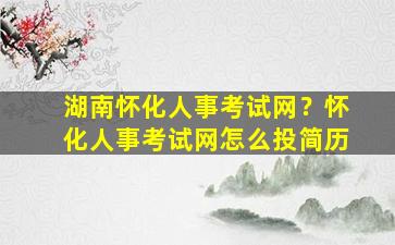 湖南怀化人事考试网？怀化人事考试网怎么投简历