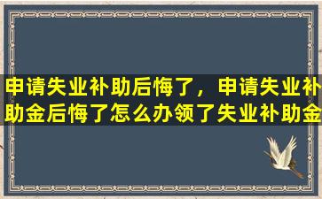 申请失业补助后悔了，申请失业补助金后悔了怎么办领了失业补助金有什么坏处
