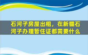 石河子房屋出租，在*石河子办理暂住证都需要什么