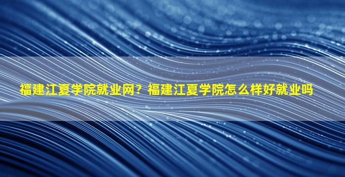 福建江夏学院就业网？福建江夏学院怎么样好就业吗