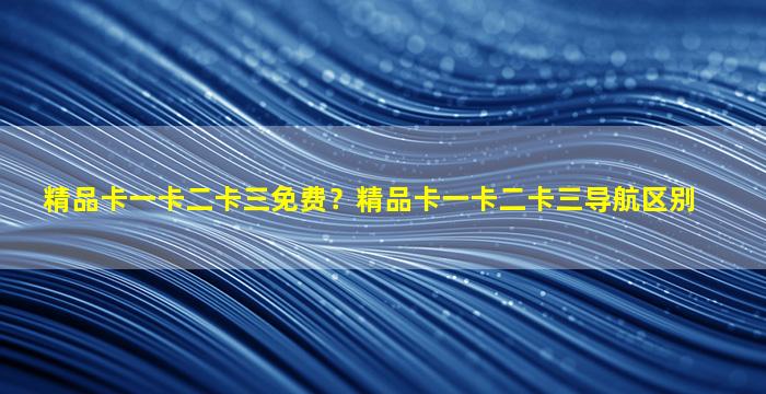 精品卡一卡二卡三免费？精品卡一卡二卡三导航区别