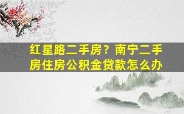 红星路二手房？南宁二手房住房公积金*怎么办