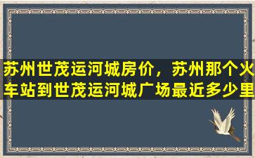 苏州世茂运河城房价，苏州那个火车站到世茂运河城广场最近多少里
