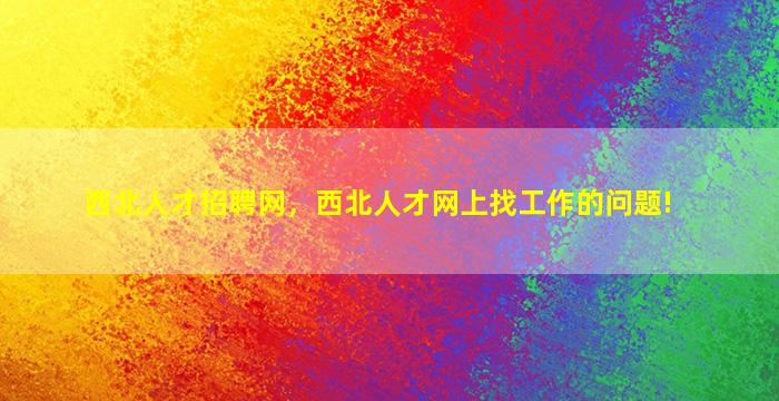 西北人才招聘网，西北人才网上找工作的问题!