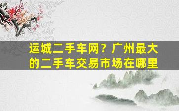 运城二手车网？广州最大的二手车交易市场在哪里