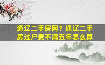 通辽二手房网？通辽二手房过户费不满五年怎么算