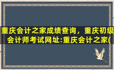重庆会计之家成绩查询，重庆初级会计师考试网址：重庆会计之家(*cqczkj.gov*)