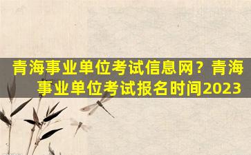 青海事业单位考试信息网？青海事业单位考试报名时间2023