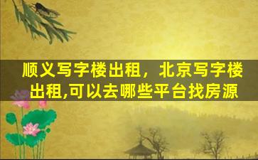 顺义写字楼出租，北京写字楼出租,可以去哪些平台找房源