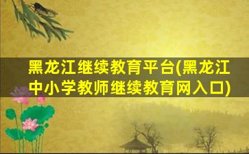 黑龙江继续教育平台(黑龙江中小学教师继续教育网入口)